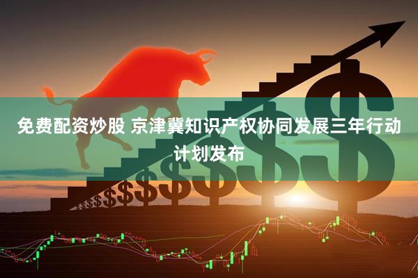 免费配资炒股 京津冀知识产权协同发展三年行动计划发布