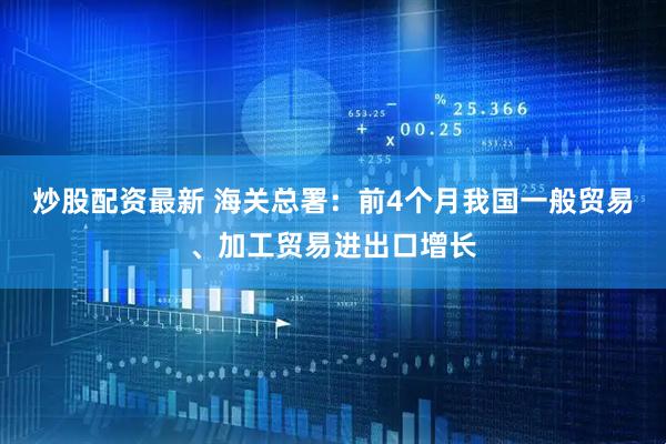 炒股配资最新 海关总署：前4个月我国一般贸易、加工贸易进出口增长