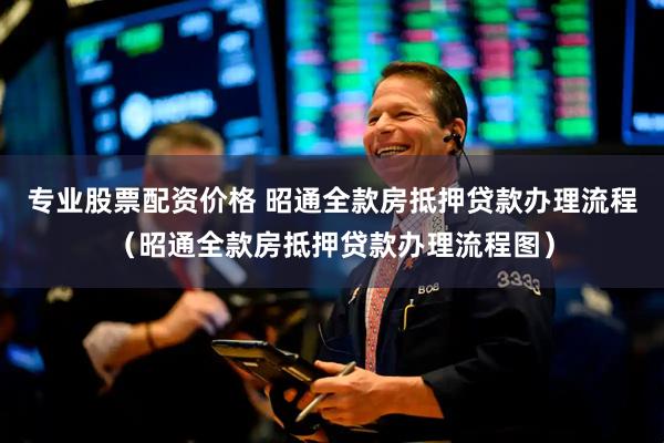 专业股票配资价格 昭通全款房抵押贷款办理流程（昭通全款房抵押贷款办理流程图）