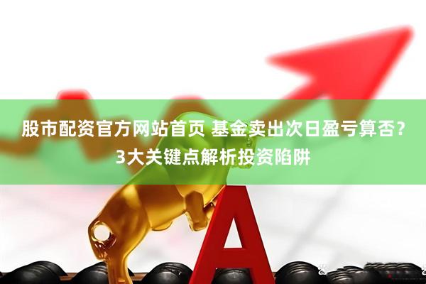 股市配资官方网站首页 基金卖出次日盈亏算否？3大关键点解析投资陷阱