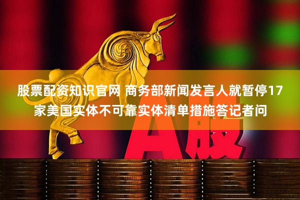 股票配资知识官网 商务部新闻发言人就暂停17家美国实体不可靠实体清单措施答记者问