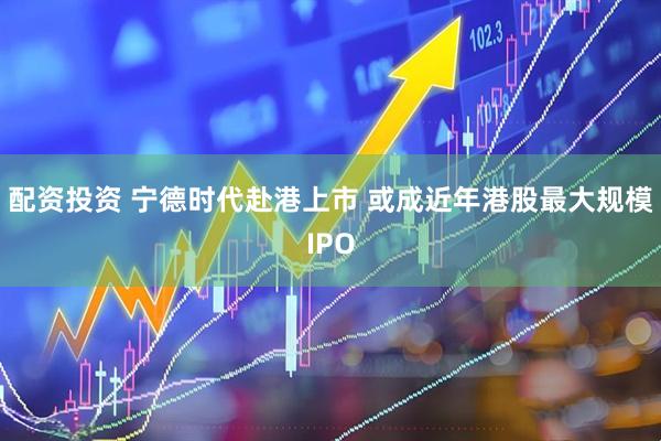 配资投资 宁德时代赴港上市 或成近年港股最大规模IPO