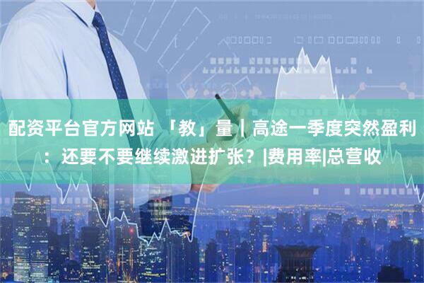 配资平台官方网站 「教」量｜高途一季度突然盈利：还要不要继续激进扩张？|费用率|总营收