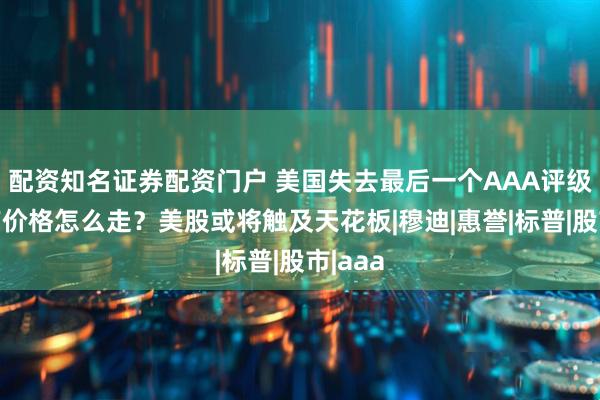 配资知名证券配资门户 美国失去最后一个AAA评级，资产价格怎么走？美股或将触及天花板|穆迪|惠誉|标普|股市|aaa
