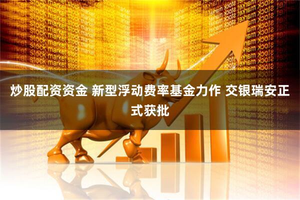 炒股配资资金 新型浮动费率基金力作 交银瑞安正式获批