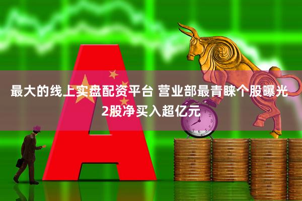 最大的线上实盘配资平台 营业部最青睐个股曝光 2股净买入超亿元
