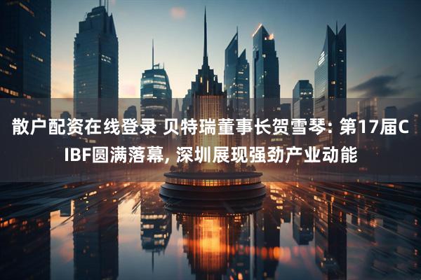 散户配资在线登录 贝特瑞董事长贺雪琴: 第17届CIBF圆满落幕, 深圳展现强劲产业动能