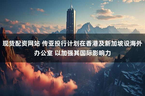 现货配资网站 传亚投行计划在香港及新加坡设海外办公室 以加强其国际影响力