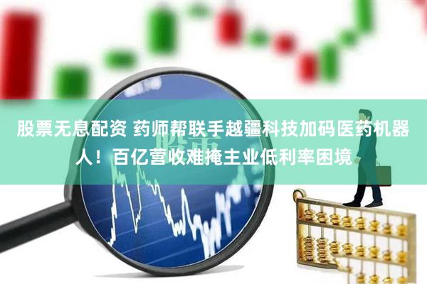 股票无息配资 药师帮联手越疆科技加码医药机器人！百亿营收难掩主业低利率困境