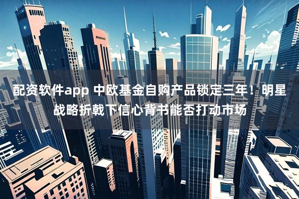 配资软件app 中欧基金自购产品锁定三年！明星战略折戟下信心背书能否打动市场