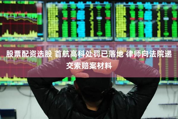 股票配资选股 首航高科处罚已落地 律师向法院递交索赔案材料