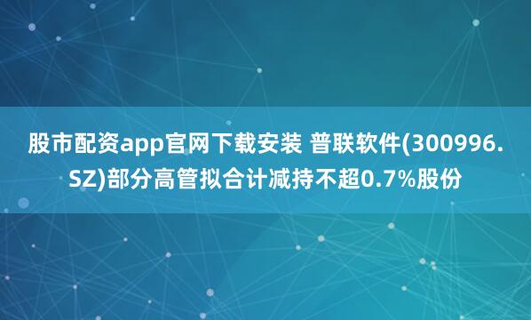 股市配资app官网下载安装 普联软件(300996.SZ)部分高管拟合计减持不超0.7%股份