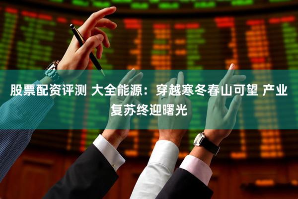 股票配资评测 大全能源：穿越寒冬春山可望 产业复苏终迎曙光