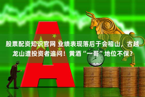 股票配资知识官网 业绩表现落后于会稽山，古越龙山遭投资者追问！黄酒“一哥”地位不保？