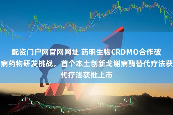 配资门户网官网网址 药明生物CRDMO合作破局罕见病药物研发挑战，首个本土创新戈谢病酶替代疗法获批上市