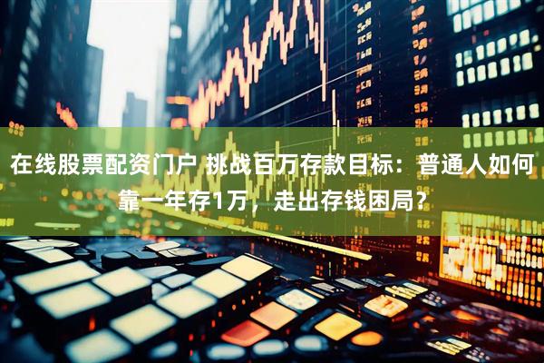 在线股票配资门户 挑战百万存款目标：普通人如何靠一年存1万，走出存钱困局？