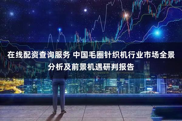 在线配资查询服务 中国毛圈针织机行业市场全景分析及前景机遇研判报告