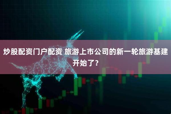 炒股配资门户配资 旅游上市公司的新一轮旅游基建开始了？