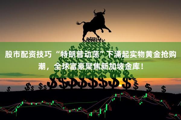 股市配资技巧 “特朗普动荡”下涌起实物黄金抢购潮，全球富豪聚焦新加坡金库！