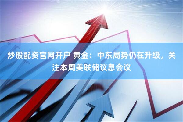 炒股配资官网开户 黄金：中东局势仍在升级，关注本周美联储议息会议