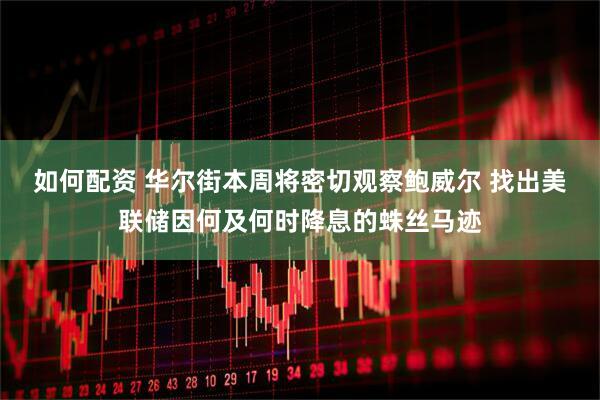 如何配资 华尔街本周将密切观察鲍威尔 找出美联储因何及何时降息的蛛丝马迹