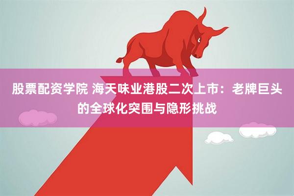 股票配资学院 海天味业港股二次上市：老牌巨头的全球化突围与隐形挑战