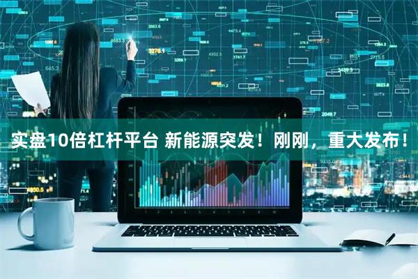 实盘10倍杠杆平台 新能源突发！刚刚，重大发布！