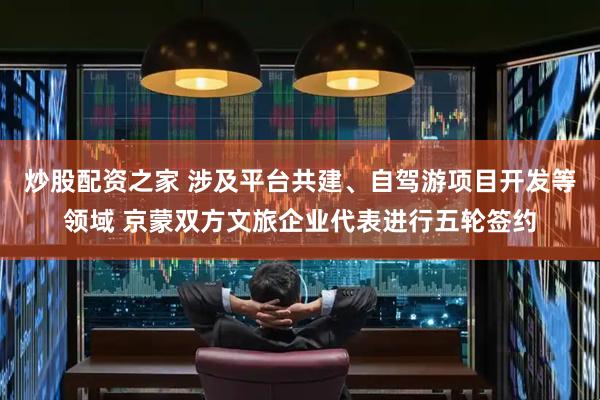 炒股配资之家 涉及平台共建、自驾游项目开发等领域 京蒙双方文旅企业代表进行五轮签约