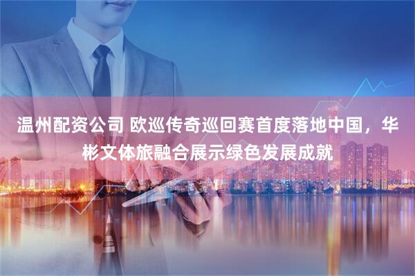 温州配资公司 欧巡传奇巡回赛首度落地中国，华彬文体旅融合展示绿色发展成就
