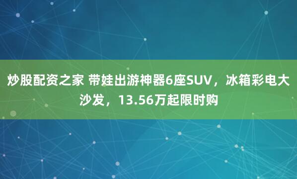 炒股配资之家 带娃出游神器6座SUV，冰箱彩电大沙发，13.56万起限时购