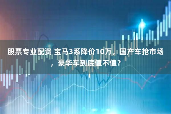 股票专业配资 宝马3系降价10万，国产车抢市场，豪华车到底值不值？