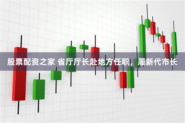 股票配资之家 省厅厅长赴地方任职，履新代市长