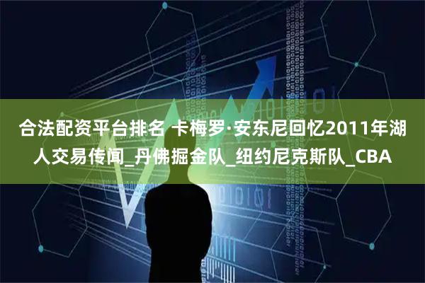 合法配资平台排名 卡梅罗·安东尼回忆2011年湖人交易传闻_丹佛掘金队_纽约尼克斯队_CBA