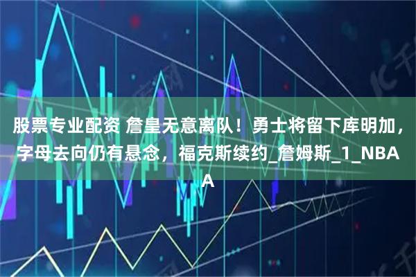 股票专业配资 詹皇无意离队！勇士将留下库明加，字母去向仍有悬念，福克斯续约_詹姆斯_1_NBA