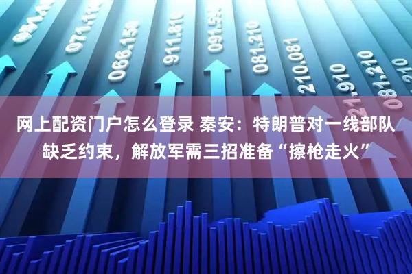 网上配资门户怎么登录 秦安：特朗普对一线部队缺乏约束，解放军需三招准备“擦枪走火”