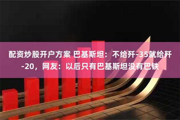配资炒股开户方案 巴基斯坦：不给歼-35就给歼-20，网友：以后只有巴基斯坦没有巴铁