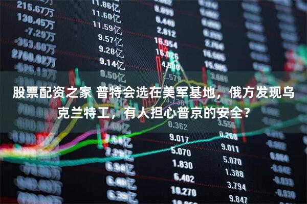 股票配资之家 普特会选在美军基地，俄方发现乌克兰特工，有人担心普京的安全？