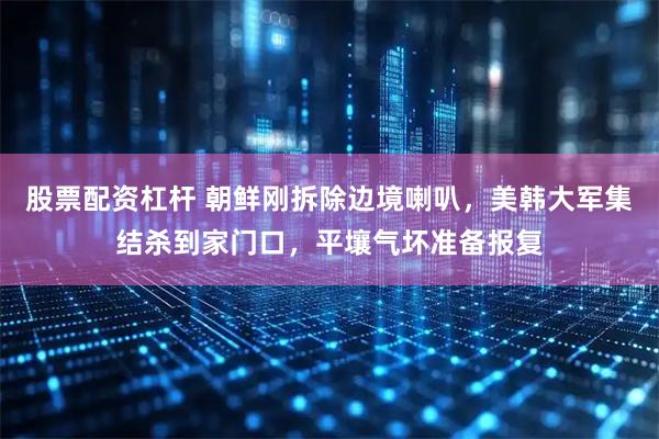 股票配资杠杆 朝鲜刚拆除边境喇叭，美韩大军集结杀到家门口，平壤气坏准备报复
