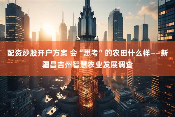 配资炒股开户方案 会“思考”的农田什么样——新疆昌吉州智慧农业发展调查