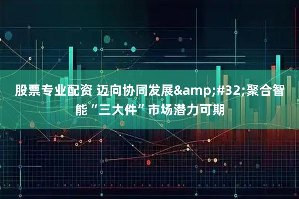 股票专业配资 迈向协同发展&#32;聚合智能“三大件”市场潜力可期