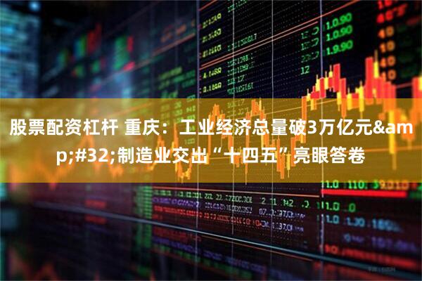 股票配资杠杆 重庆：工业经济总量破3万亿元&#32;制造业交出“十四五”亮眼答卷