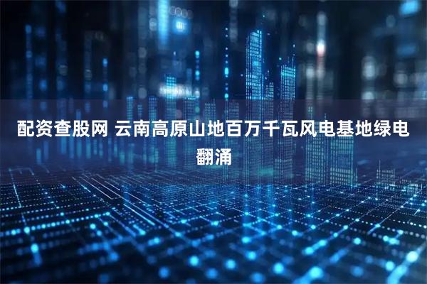 配资查股网 云南高原山地百万千瓦风电基地绿电翻涌